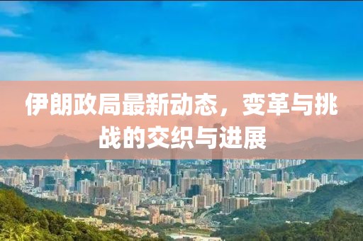 伊朗政局最新动态，变革与挑战的交织与进展
