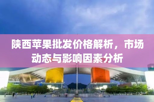 陕西苹果批发价格解析，市场动态与影响因素分析