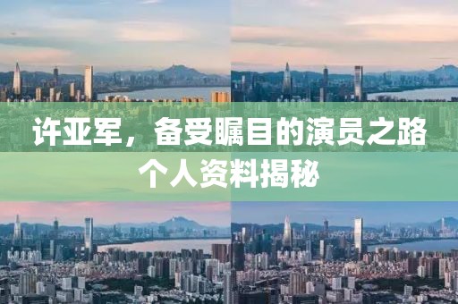 许亚军，备受瞩目的演员之路个人资料揭秘