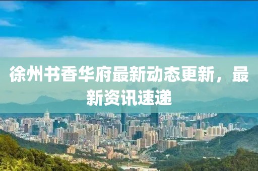 徐州书香华府最新动态更新，最新资讯速递