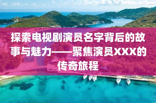 探索电视剧演员名字背后的故事与魅力——聚焦演员XXX的传奇旅程