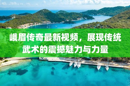 峨眉传奇最新视频，展现传统武术的震撼魅力与力量