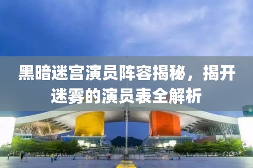 黑暗迷宫演员阵容揭秘，揭开迷雾的演员表全解析
