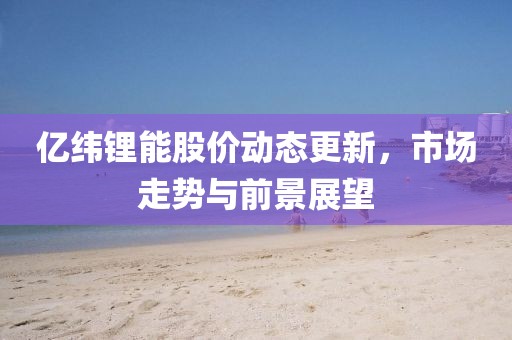 亿纬锂能股价动态更新，市场走势与前景展望