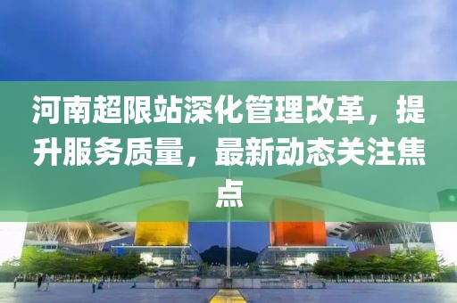 河南超限站深化管理改革，提升服务质量，最新动态关注焦点