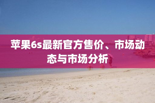 苹果6s最新官方售价、市场动态与市场分析