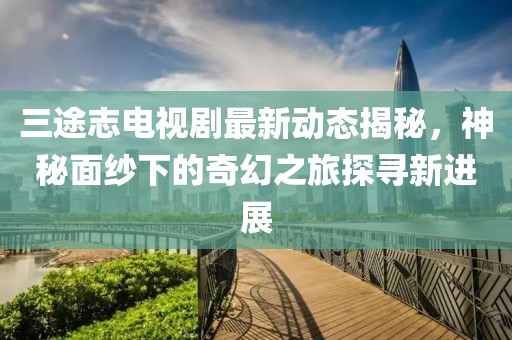 三途志电视剧最新动态揭秘，神秘面纱下的奇幻之旅探寻新进展