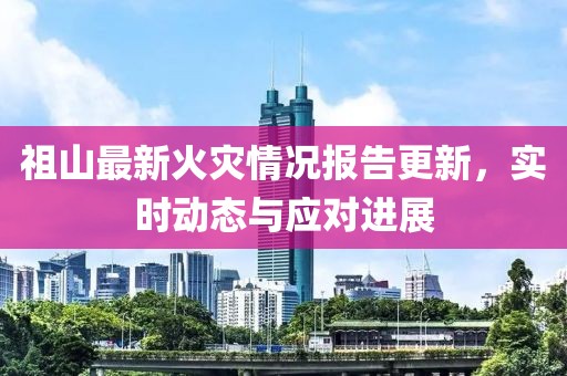 祖山最新火灾情况报告更新，实时动态与应对进展