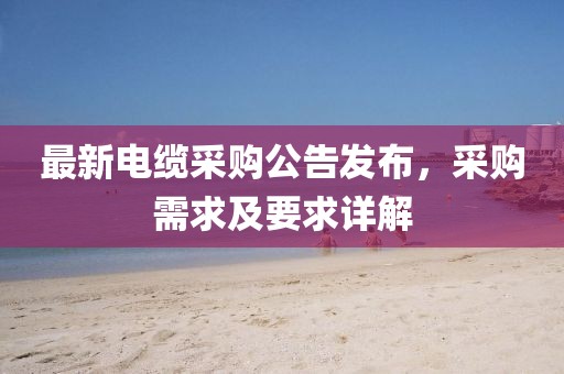 最新电缆采购公告发布，采购需求及要求详解