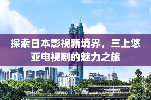 探索日本影视新境界，三上悠亚电视剧的魅力之旅