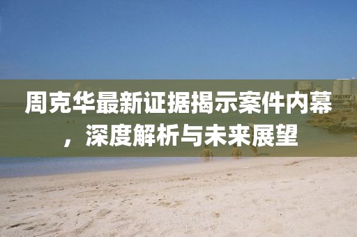周克华最新证据揭示案件内幕，深度解析与未来展望