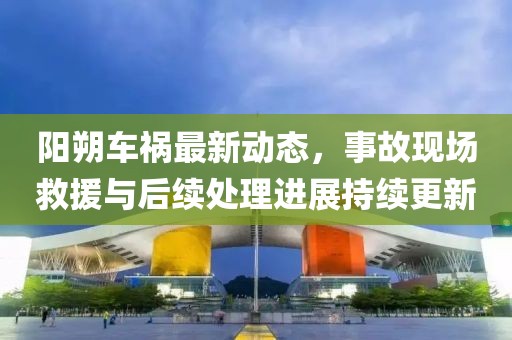 阳朔车祸最新动态，事故现场救援与后续处理进展持续更新
