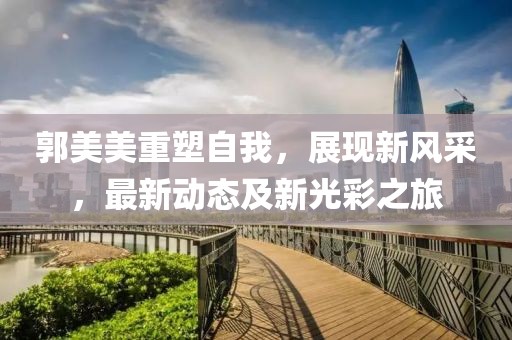 郭美美重塑自我，展现新风采，最新动态及新光彩之旅