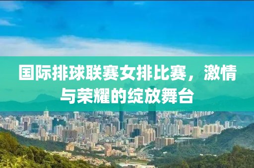 国际排球联赛女排比赛，激情与荣耀的绽放舞台