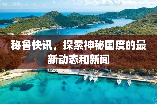 秘鲁快讯，探索神秘国度的最新动态和新闻