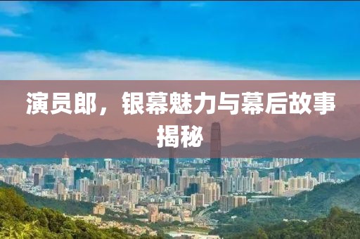演员郎，银幕魅力与幕后故事揭秘