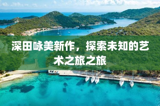 深田咏美新作，探索未知的艺术之旅之旅