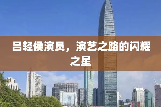 吕轻侯演员，演艺之路的闪耀之星