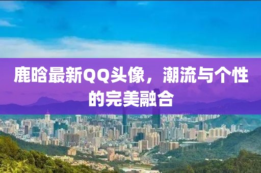 鹿晗最新QQ头像，潮流与个性的完美融合