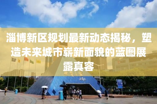 淄博新区规划最新动态揭秘，塑造未来城市崭新面貌的蓝图展露真容