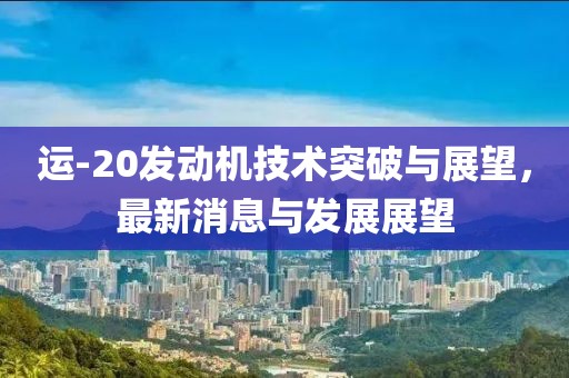 运-20发动机技术突破与展望，最新消息与发展展望