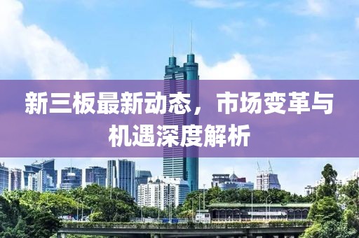新三板最新动态，市场变革与机遇深度解析