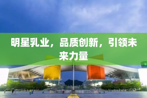 明星乳业，品质创新，引领未来力量