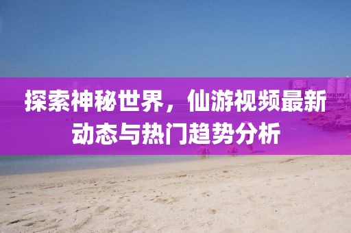 探索神秘世界，仙游视频最新动态与热门趋势分析