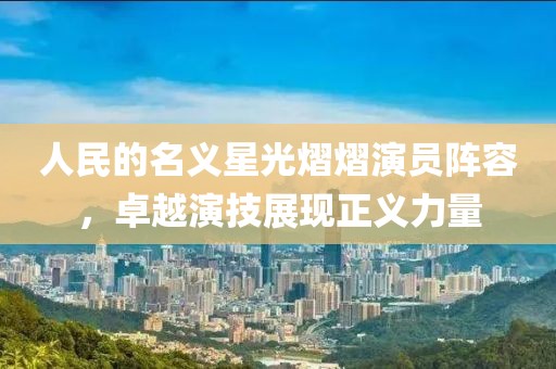 人民的名义星光熠熠演员阵容，卓越演技展现正义力量