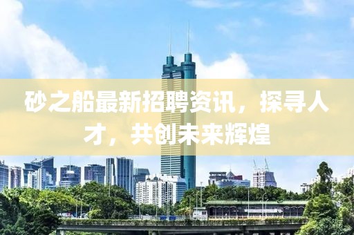 砂之船最新招聘资讯，探寻人才，共创未来辉煌