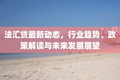 法汇贷最新动态，行业趋势、政策解读与未来发展展望