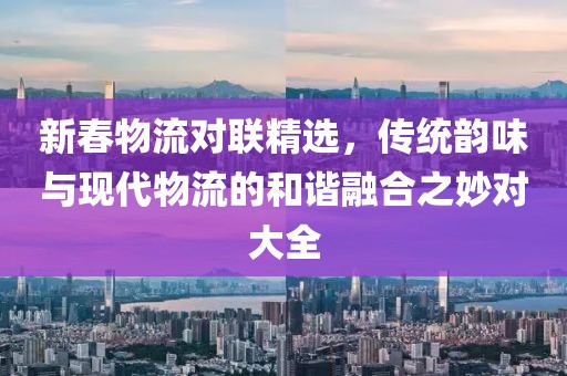 新春物流对联精选，传统韵味与现代物流的和谐融合之妙对大全