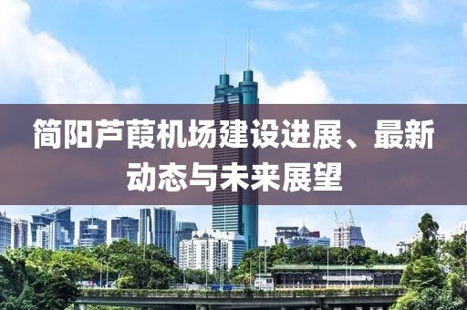 简阳芦葭机场建设进展、最新动态与未来展望