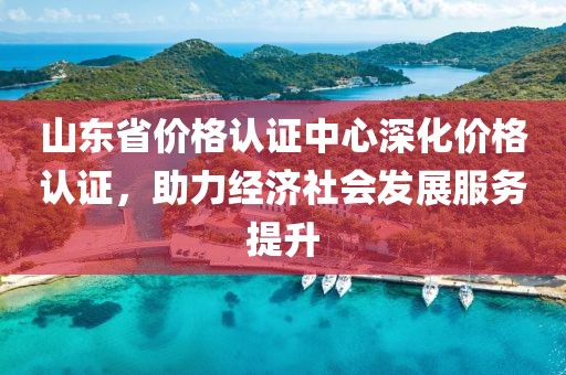 山东省价格认证中心深化价格认证，助力经济社会发展服务提升