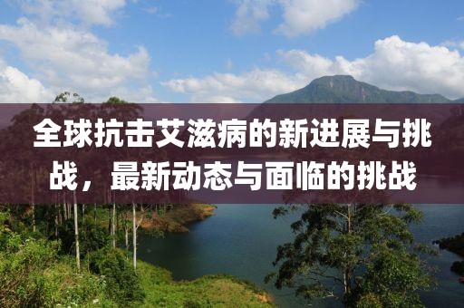 全球抗击艾滋病的新进展与挑战，最新动态与面临的挑战