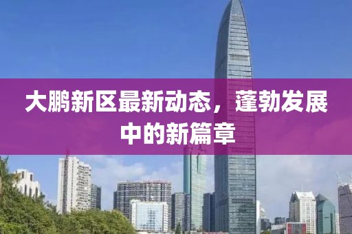 大鹏新区最新动态，蓬勃发展中的新篇章