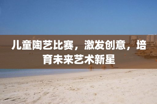 儿童陶艺比赛，激发创意，培育未来艺术新星