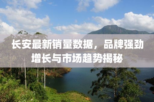 长安最新销量数据，品牌强劲增长与市场趋势揭秘