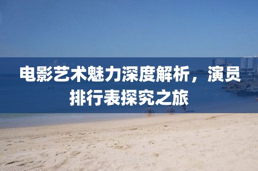 电影艺术魅力深度解析，演员排行表探究之旅