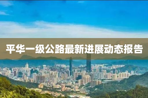 平华一级公路最新进展动态报告