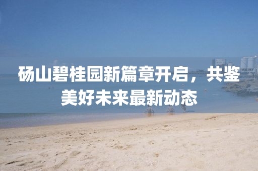 砀山碧桂园新篇章开启，共鉴美好未来最新动态