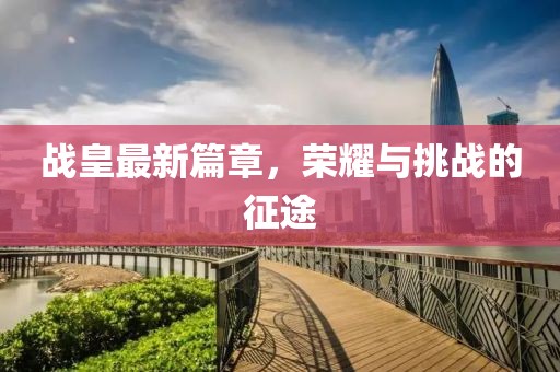 战皇最新篇章，荣耀与挑战的征途
