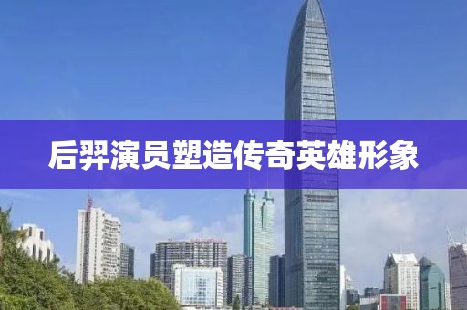 后羿演员塑造传奇英雄形象