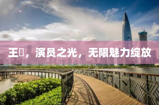王祎，演员之光，无限魅力绽放