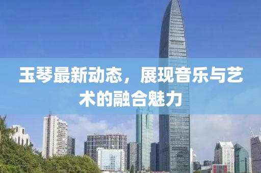 玉琴最新动态，展现音乐与艺术的融合魅力