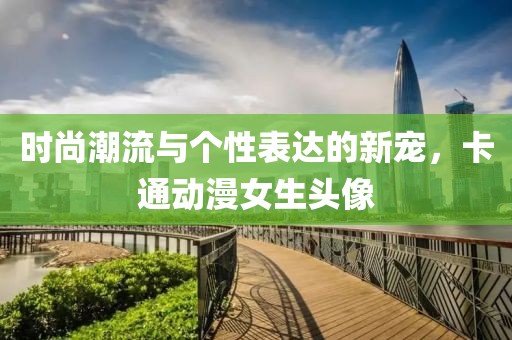 时尚潮流与个性表达的新宠，卡通动漫女生头像