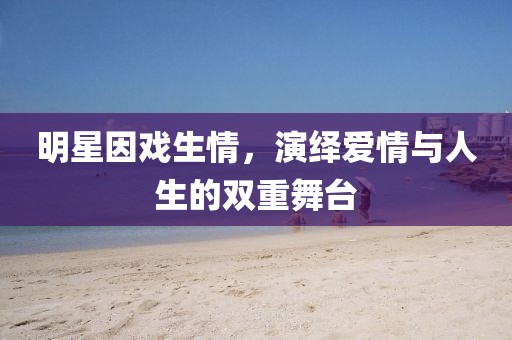 明星因戏生情，演绎爱情与人生的双重舞台