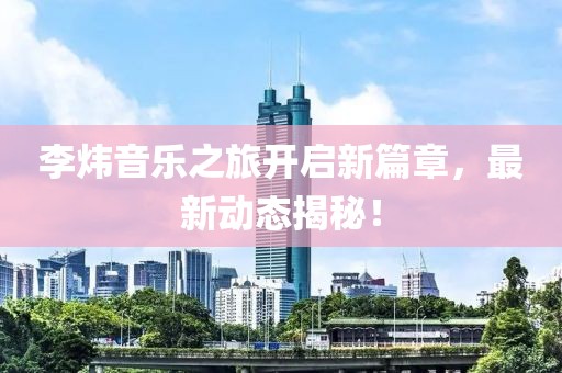 李炜音乐之旅开启新篇章，最新动态揭秘！