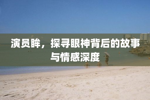 演员眸，探寻眼神背后的故事与情感深度