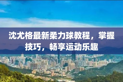 沈尤格最新柔力球教程，掌握技巧，畅享运动乐趣